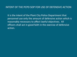 INTENT OF THE PCPD SOP FOR USE OF DEFENSIVE ACTION 
It is the intent of the Plant City Police Department that personnel use only the amount of defensive action which is reasonably necessary to affect lawful objectives. All officers shall act in good faith in the exercise of defensive action.  