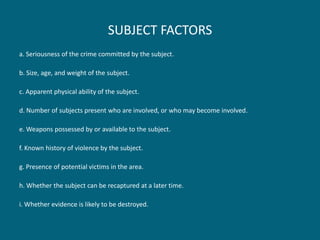 SUBJECT FACTORS 
a. Seriousness of the crime committed by the subject. 
b. Size, age, and weight of the subject. 
c. Apparent physical ability of the subject. 
d. Number of subjects present who are involved, or who may become involved. 
e. Weapons possessed by or available to the subject. 
f. Known history of violence by the subject. 
g. Presence of potential victims in the area. 
h. Whether the subject can be recaptured at a later time. 
i. Whether evidence is likely to be destroyed.  