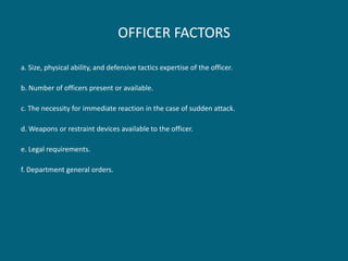 OFFICER FACTORS 
a. Size, physical ability, and defensive tactics expertise of the officer. 
b. Number of officers present or available. 
c. The necessity for immediate reaction in the case of sudden attack. 
d. Weapons or restraint devices available to the officer. 
e. Legal requirements. 
f. Department general orders.  