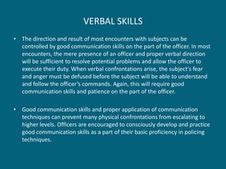 VERBAL SKILLS 
•The direction and result of most encounters with subjects can be controlled by good communication skills on the part of the officer. In most encounters, the mere presence of an officer and proper verbal direction will be sufficient to resolve potential problems and allow the officer to execute their duty. When verbal confrontations arise, the subject's fear and anger must be defused before the subject will be able to understand and follow the officer’s commands. Again, this will require good communication skills and patience on the part of the officer. 
•Good communication skills and proper application of communication techniques can prevent many physical confrontations from escalating to higher levels. Officers are encouraged to consciously develop and practice good communication skills as a part of their basic proficiency in policing techniques.  
