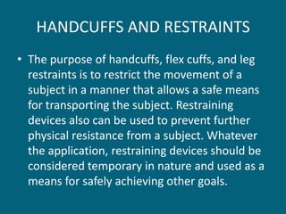 HANDCUFFS AND RESTRAINTS 
•The purpose of handcuffs, flex cuffs, and leg restraints is to restrict the movement of a subject in a manner that allows a safe means for transporting the subject. Restraining devices also can be used to prevent further physical resistance from a subject. Whatever the application, restraining devices should be considered temporary in nature and used as a means for safely achieving other goals.  