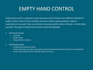 EMPTY HAND CONTROL 
Empty hand control is a physical contact technique which includes many different methods of 
subject control. Some of these methods may be as subtle as gently guiding a subject's 
movements, to an escort hold, to joint locks, to pressure point control methods, to hand strikes 
and kicks. The types of empty hand control include the following: 
1.Soft hand control 
–TOUCHING 
–ESCORT HOLDS 
–PRESSURE POINT CONTROLS 
2.Hard hand control 
–STUNNING AND STRIKING ACTIONS 
–STRIKES TARGETING LEGS, ARMS, SHOULDERS, OR SIDE OF NECK (DEPENDING ON SEVERITY OF CIRCUMSTANCE) 
–STRIKES ARE DELIVERED BY FIST, FOREARM, HAND, FEET, OR LEG  