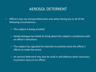 AEROSOL DETERRENT 
•Officers may use aerosol deterrents only when facing any or all of the following circumstances: 
–The subject is being arrested. 
–Verbal dialogue has failed to bring about the subject's compliance with an officer's directions. 
–The subject has signaled his intention to actively resist the officer's efforts to make the arrest. 
–An aerosol deterrent may also be used in self-defense when necessary to prevent injury to an officer.  