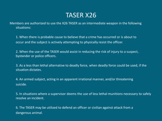 TASER X26 
Members are authorized to use the X26 TASER as an intermediate weapon in the following situations: 
1. When there is probable cause to believe that a crime has occurred or is about to 
occur and the subject is actively attempting to physically resist the officer. 
2. When the use of the TASER would assist in reducing the risk of injury to a suspect, bystander or police officers. 
3. As a less than lethal alternative to deadly force, when deadly force could be used, if the situation dictates. 
4. An armed subject, acting in an apparent irrational manner, and/or threatening 
suicide. 
5. In situations where a supervisor deems the use of less lethal munitions necessary to safely resolve an incident. 
6. The TASER may be utilized to defend an officer or civilian against attack from a 
dangerous animal.  