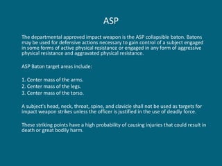 ASP 
The departmental approved impact weapon is the ASP collapsible baton. Batons may be used for defensive actions necessary to gain control of a subject engaged in some forms of active physical resistance or engaged in any form of aggressive physical resistance and aggravated physical resistance. 
ASP Baton target areas include: 
1. Center mass of the arms. 
2. Center mass of the legs. 
3. Center mass of the torso. 
A subject's head, neck, throat, spine, and clavicle shall not be used as targets for impact weapon strikes unless the officer is justified in the use of deadly force. 
These striking points have a high probability of causing injuries that could result in death or great bodily harm.  