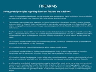 FIREARMS 
Some general principles regarding the use of firearms are as follows: 
1.Firearms are considered lethal weapons and their use constitutes lethal defensive action. The use of firearms to control the resistance of a subject shall be limited to those situations in which lethal defensive action is warranted. 
2.The unnecessary or premature drawing or exhibiting of a firearm limits an officer’s alternatives in controlling a situation. It creates unnecessary anxiety on the part of citizens and may result in an unwarranted or accidental discharge of the firearm. An Officer shall not draw or display a firearm unless there is a threat, or reasonable suspicion of a threat, of death or great bodily harm to an officer or another person. 
3. An officer's decision to draw or exhibit a firearm should be based on the tactical situation and the officer's reasonable suspicion that there is a substantial risk that the situation may escalate to the point where lethal defensive action may be justified. When the officer has determined that the use of lethal defensive action is not necessary, the officer shall, as soon as practical, secure or holster the firearm. 
4.Officers shall not discharge a firearm except to protect themselves or others from death or great bodily harm in accordance with the provisions set forth in subsection 16-2.4 of this directive. 
5.Officers shall discharge their firearms only when doing so will not endanger innocent persons. 
6.Officers shall not discharge a firearm to threaten or subdue persons whose actions are destructive to property or injurious to themselves but which do not represent an imminent threat of death or great bodily harm to an officer or others. 
7.Officers shall not discharge their weapons at a moving vehicle unless it is absolutely necessary to do so in order to protect an officer or other persons from death or great bodily harm. When feasible, a verbal warning should be directed to the driver of the vehicle. 
8.An officer shall not surrender their weapon. An occasion may arise when an officer or their partner may be at the mercy of an armed suspect who has the advantage. Experience has shown that the danger to an officer is not reduced by giving up the weapon upon demand. An officer who surrenders their weapon may be giving away the only chance for survival. In addition, it provides the subject with another weapon to be used against fellow officers. An officer should use every tactical tool available to avoid surrendering the weapon.  