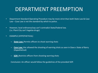 DEPARTMENT PREEMPTION 
•Department Standard Operating Procedure may be more strict than both State Law & Case Law – Case Law is not the standard by which to police. 
•However, local ordinance/sop can’t contradict State/Federal law. (i.e. Plant City can’t legalize drugs) 
•EXAMPLE (HYPOTHETICAL) 
–State Law: Permits officers to shoot warning shots 
–Case Law: Has allowed the shooting of warning shots as seen in Dave v State of Barry (Hypothetical) 
–SOP: Restricts officers from shooting warning shots 
Conclusion: An officer would follow the guidelines of the provided SOP.  