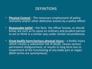 DEFINITIONS 
•Physical Control – The necessary employment of police restraints and/or other defensive actions by a police officer 
•Reasonable belief – the facts the officer knows, or should know, are such as to cause an ordinary and prudent person to act or think in a similar way under similar circumstances 
•Great bodily harm/serious physical injury – a bodily injury which creates a substantial risk of death, causes serious permanent disfigurement, or results in long term loss or impairment of the functioning of any body part or organ. (Both terms are synonymous)  