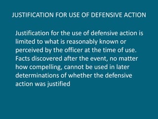 JUSTIFICATION FOR USE OF DEFENSIVE ACTION 
Justification for the use of defensive action is limited to what is reasonably known or perceived by the officer at the time of use. Facts discovered after the event, no matter how compelling, cannot be used in later determinations of whether the defensive action was justified  
