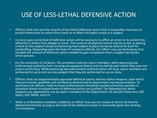 USE OF LESS-LETHAL DEFENSIVE ACTION 
•Officers shall only use the amount of less-lethal defensive action that is reasonably necessary to protect themselves or others from harm or to affect the lawful arrest of a subject. 
•In many cases some level of defensive action will be necessary to affect an arrest or to protect the officer(s) or others from danger or harm. That amount of physical control may be as low as placing a hand on the subject's body and directing that subject to place his hands behind his back for handcuffing. Depending upon the level of resistance offered, the officer may use techniques that escalate the amount of defensive action needed to gain compliance from a subject during the arrest process. 
•For the resolution of incidents, this procedure restricts sworn members, while exercising law enforcement authority, from carrying any weapons (lethal and less-lethal) with which they have not proven proficiency. While exercising law enforcement authority when off-duty, sworn members are authorized to carry and use any weapon that they are authorized to use on-duty. 
•Officers shall use departmentally approved defensive tactics and less-lethal weapons upon which they are trained, qualified, and certified as determined by department training procedures. To avoid injury to officers, hand-to-hand confrontations should be avoided whenever possible in situations where increased levels of defensive action are justified. The following less-lethal weapons are approved for use by sworn members of the Department: OC Aerosol Deterrent, ASP baton, X26 TASER, and K-9. 
•When a confrontation escalates suddenly, an officer may use any means or device at hand to defend him/herself, as long as the level of the defensive action is reasonable given the existing circumstances.  