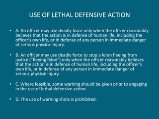 USE OF LETHAL DEFENSIVE ACTION 
•A. An officer may use deadly force only when the officer reasonably believes that the action is in defense of human life, including the officer's own life, or in defense of any person in immediate danger of serious physical injury. 
•B. An officer may use deadly force to stop a felon fleeing from justice ("fleeing felon") only when the officer reasonably believes that the action is in defense of human life, including the officer's own life, or in defense of any person in immediate danger of serious physical injury. 
•C. Where feasible, some warning should be given prior to engaging in the use of lethal defensive action. 
•D. The use of warning shots is prohibited.  