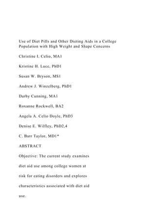 Use of Diet Pills and Other Dieting Aids in a College
Population with High Weight and Shape Concerns
Christine I. Celio, MA1
Kristine H. Luce, PhD1
Susan W. Bryson, MS1
Andrew J. Winzelberg, PhD1
Darby Cunning, MA1
Roxanne Rockwell, BA2
Angela A. Celio Doyle, PhD3
Denise E. Wilfley, PhD2,4
C. Barr Taylor, MD1*
ABSTRACT
Objective: The current study examines
diet aid use among college women at
risk for eating disorders and explores
characteristics associated with diet aid
use.
 