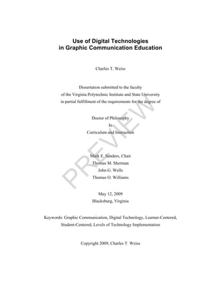 Use of Digital Technologies
in Graphic Communication Education
Charles T. Weiss
Dissertation submitted to the faculty
of the Virginia Polytechnic Institute and State University
in partial fulfillment of the requirements for the degree of
Doctor of Philosophy
In
Curriculum and Instruction
Mark E. Sanders, Chair
Thomas M. Sherman
John G. Wells
Thomas O. Williams
May 12, 2009
Blacksburg, Virginia
Keywords: Graphic Communication, Digital Technology, Learner-Centered,
Student-Centered, Levels of Technology Implementation
Copyright 2009, Charles T. Weiss
PR
EVIEW
 
