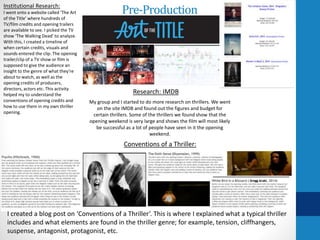 Pre-ProductionInstitutional Research:
I went onto a website called ‘The Art
of the Title’ where hundreds of
TV/film credits and opening trailers
are available to see. I picked the TV
show ‘The Walking Dead’ to analyze.
With this, I created a timeline of
when certain credits, visuals and
sounds entered the clip. The opening
trailer/clip of a TV show or film is
supposed to give the audience an
insight to the genre of what they're
about to watch, as well as the
opening credits of producers,
directors, actors etc. This activity
helped my to understand the
conventions of opening credits and
how to use them in my own thriller
opening.
Conventions of a Thriller:
I created a blog post on ‘Conventions of a Thriller’. This is where I explained what a typical thriller
includes and what elements are found in the thriller genre; for example, tension, cliffhangers,
suspense, antagonist, protagonist, etc.
My group and I started to do more research on thrillers. We went
on the site IMDB and found out the figures and budget for
certain thrillers. Some of the thrillers we found show that the
opening weekend is very large and shows the film will most likely
be successful as a lot of people have seen in it the opening
weekend.
Research: IMDB
 