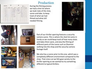 Production
During the filming process
we had a shot list where
we took note of the shot,
scene and take, to keep
track of what we had
filmed and what still
needed filming.
Part of our thriller opening features a security
camera scene. This is where the shot list came in
handy as we could keep track of how many shots
and takes there were, and also the filming of
different parts of the scene such as Shannon
walking into the shop and the security camera
footage itself.
We also has a scene prior to this one, which was a
completely different environment compared to the
shop. That cross-cut we felt gave variety to the
thriller opening as we wanted to try something
different to typical thrillers.
 