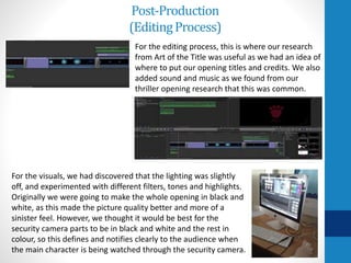 Post-Production
(EditingProcess)
For the editing process, this is where our research
from Art of the Title was useful as we had an idea of
where to put our opening titles and credits. We also
added sound and music as we found from our
thriller opening research that this was common.
For the visuals, we had discovered that the lighting was slightly
off, and experimented with different filters, tones and highlights.
Originally we were going to make the whole opening in black and
white, as this made the picture quality better and more of a
sinister feel. However, we thought it would be best for the
security camera parts to be in black and white and the rest in
colour, so this defines and notifies clearly to the audience when
the main character is being watched through the security camera.
 