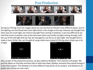Post-Production
Also, as part of the production process, we got audience feedback from teachers and pupils. We
put the videos on YouTube and they told us what they liked, disliked, and what they would change if
it was their project. This allowed us to have different view points of our project, and allowed us to
praise and criticize our own work.
During our filming, from the images above we can see that we filmed in two different places, due to
the lighting, we first filmed with more light which is the images at the top, however we thought that
there was too much light, we tried to trap light from coming in however, it was too difficult do we
shot that scene in another area at the back were there was hardly any light coming through, with
the use of the LED light that we had, we managed to use this to as extra light. We thought that to
make it more thriller like, we thought of using a dark area instead of filming where there was a lot
of light.
 