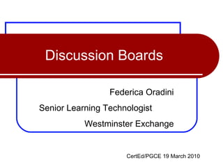 Discussion Boards Federica Oradini Senior Learning Technologist  Westminster Exchange CertEd/PGCE 19 March 2010 
