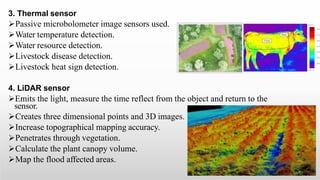 3. Thermal sensor
Passive microbolometer image sensors used.
Water temperature detection.
Water resource detection.
Livestock disease detection.
Livestock heat sign detection.
4. LiDAR sensor
Emits the light, measure the time reflect from the object and return to the
sensor.
Creates three dimensional points and 3D images.
Increase topographical mapping accuracy.
Penetrates through vegetation.
Calculate the plant canopy volume.
Map the flood affected areas.
 