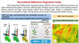 Normalized Difference Vegetation Index
The Normalized Differential Vegetation Index (NDVI) shows the difference between red
light reflected from plants, and near infrared light. Healthy leaves with an active photosynthesis
process absorb red light, and strongly reflect near infrared light. Dead, or unhealthy leaves
reflect both wavelengths of light. This property can be used to measure the health of crops.
NIR - Near Infrared light
The range of NDVI lies between -1 and
+1.
NDVI has been used extensively with remarkable success, for
vegetation
assessment over a wide range of spatial scales and remote sensing
platforms.
(Carlson and Ripley, 1997)
 