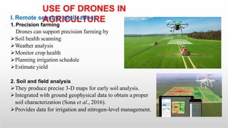 USE OF DRONES IN
AGRICULTURE
I. Remote sensing applications
1. Precision farming
Drones can support precision farming by
Soil health scanning
Weather analysis
Monitor crop health
Planning irrigation schedule
Estimate yield
2. Soil and field analysis
They produce precise 3-D maps for early soil analysis.
Integrated with ground geophysical data to obtain a proper
soil characterization (Sona et al., 2016).
Provides data for irrigation and nitrogen-level management.
 
