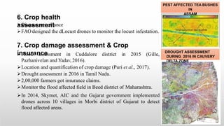 6. Crop health
assessment
Disease surveillance
FAO designed the dLocust drones to monitor the locust infestation.
7. Crop damage assessment & Crop
insurance
Flood assessment in Cuddalore district in 2015 (Gille,
Pazhanivelan and Yadav, 2016).
Location and quantification of crop damage (Puri et al., 2017).
Drought assessment in 2016 in Tamil Nadu.
2,00,000 farmers got insurance claims.
Monitor the flood affected field in Beed district of Maharashtra.
In 2014, Skymet, AIC and the Gujarat government implemented
drones across 10 villages in Morbi district of Gujarat to detect
flood affected areas.
DROUGHT ASSESSMENT
DURING 2016 IN CAUVERY
DELTA ZONE
PEST AFFECTED TEA BUSHES
IN
ASSAM
 