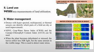 8. Land use
survey
Exact area measurements of land utilization.
9. Water management
Drones with hyper spectral, multispectral, or thermal
sensors can identify which parts of a field are dry or
need improvements.
NDVI, Crop-Water Stress Index (CWSI) and the
Canopy-Chlorophyll Content Index (CCCI) can be
used.
When the plant becomes dehydrated or stressed, the
leaves reflect less NIR light, but the same amount in
the visible range. This is used to detect water stress.
LAND SURVEY BY TERRA DRONE INDIA IN
MAHARASTRA
WATER STRESS DETECTION IN WHEAT
 