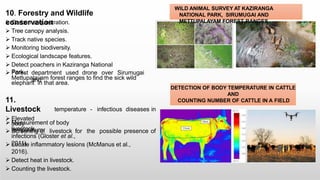 10. Forestry and Wildlife
conservation
 Carbon sequestration.
 Tree canopy analysis.
 Track native species.
 Monitoring biodiversity.
 Ecological landscape features.
 Detect poachers in Kaziranga National
Park.
 Forest department used drone over Sirumugai
and
Mettupalayam forest ranges to find the sick wild
elephant in that area.
temperature - infectious diseases in
11.
Livestock
 Elevated
body
livestock.
 Measurement of body
temperature.
 Screening of livestock for the possible presence of
infections (Gloster et al.,
2011).
 Locate inflammatory lesions (McManus et al.,
2016).
 Detect heat in livestock.
 Counting the livestock.
WILD ANIMAL SURVEY AT KAZIRANGA
NATIONAL PARK, SIRUMUGAI AND
METTUPALAYAM FOREST RANGES
DETECTION OF BODY TEMPERATURE IN CATTLE
AND
COUNTING NUMBER OF CATTLE IN A FIELD
 