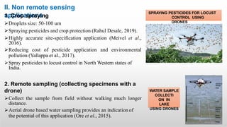 II. Non remote sensing
applications
1. Crop spraying
Droplets size: 50-100 um
Spraying pesticides and crop protection (Rahul Desale, 2019).
Highly accurate site-specification application (Meivel et al.,
2016).
Reducing cost of pesticide application and environmental
pollution (Yallappa et al., 2017).
Spray pesticides to locust control in North Western states of
India.
2. Remote sampling (collecting specimens with a
drone)
Collect the sample from field without walking much longer
distance.
Aerial drone based water sampling provides an indication of
the potential of this application (Ore et al., 2015).
SPRAYING PESTICIDES FOR LOCUST
CONTROL USING
DRONES
WATER SAMPLE
COLLECTI
ON IN
LAKE
USING DRONES
 