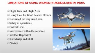 LIMITATIONS OF USING DRONES IN AGRICULTURE IN INDIA
Flight Time and FlightArea
Heavy Cost for Good Feature Drones
Not suited for very small area
Safety in operations
Federal Laws
Interference within theAirspace
Weather Dependent
Knowledge and Skill
Privacy
 