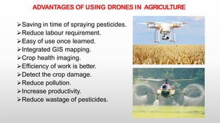 ADVANTAGES OF USING DRONES IN AGRICULTURE
Saving in time of spraying pesticides.
Reduce labour requirement.
Easy of use once learned.
Integrated GIS mapping.
Crop health imaging.
Efficiency of work is better.
Detect the crop damage.
Reduce pollution.
Increase productivity.
Reduce wastage of pesticides.
 