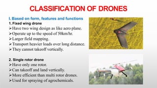 CLASSIFICATION OF DRONES
I. Based on form, features and functions
1. Fixed wing drone
Have two wing design as like aero plane.
Operate up to the speed of 50km/hr.
Larger field mapping.
Transport heavier loads over long distance.
They cannot takeoff vertically.
2. Single rotor drone
Have only one rotor.
Can takeoff and land vertically.
More efficient than multi rotor drones.
Used for spraying of agrochemicals.
 