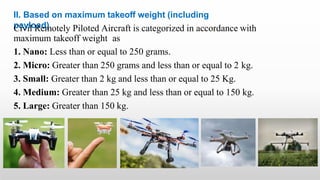 II. Based on maximum takeoff weight (including
payload)
Civil Remotely Piloted Aircraft is categorized in accordance with
maximum takeoff weight as
1. Nano: Less than or equal to 250 grams.
2. Micro: Greater than 250 grams and less than or equal to 2 kg.
3. Small: Greater than 2 kg and less than or equal to 25 Kg.
4. Medium: Greater than 25 kg and less than or equal to 150 kg.
5. Large: Greater than 150 kg.
 