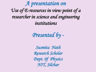 A presentation on
Use of E-resources in view point of a
researcher in science and engineering
             institutions

           Presented by -
             Susmita Nath
            Research Scholar
            Dept. 0f Physics
              NIT, Silchar
 