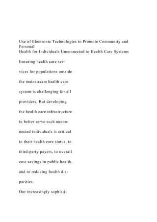 Use of Electronic Technologies to Promote Community and
Personal
Health for Individuals Unconnected to Health Care Systems
Ensuring health care ser-
vices for populations outside
the mainstream health care
system is challenging for all
providers. But developing
the health care infrastructure
to better serve such uncon-
nected individuals is critical
to their health care status, to
third-party payers, to overall
cost savings in public health,
and to reducing health dis-
parities.
Our increasingly sophisti-
 