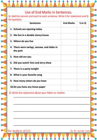 Use of End Marks in Sentences.
Q: Add the correct end mark to each sentence. Write S for statement and Q
for question.
Sentences End Marks S or Q
1. Schools are opening today
2. We live in a double storey house
3. Where do you live
4. There were swings, seesaw, and slides in
the park
5. How old are you
6. Did you watch Tom and Jerry show
7. There is a party tonight
8. What is your favorite song
9. How many sisters do you have
10.Do you have any tissue paper
Q: Write five statement about your father or mother.
___________________________________________________________
___________________________________________________________
___________________________________________________________
___________________________________________________________
___________________________________________________________
___________________________________________________________
 