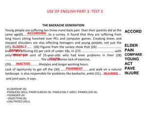 USE OF ENGLISH PART 3. TEST 3
THE BACKACHE GENERATION
Young people are suffering ten times more back pain than their parents did at the
same age(0)…………………………..to a survey. It found that they are suffering from
long hours sitting hunched over PCs and computer games. Creaking knees and
stooped shoulders are also affecting teenagers and young peolple, not just the
(25)…………………….. (26) Figures from the survey show that (26) …………………………
knees are afflicting 63 per cent of under 18s, in (27) …………………………………...with
only three per cent of 55-year-olds who had knee problems in their (28)
…………………………………….. The survey blames lack of exercise,
(29)……………………………..lifestyles and longer working hours.
Lack of oportunity to get off the (30) ………………………………and walk on a natural
landscape is also responsible for problems like backache, ankle (31)……………………..
and joint pain, it says.
ACCORD
ELDER
PAIN
COMPARE
YOUNG
ACT
PAVE
INJURE
ACCORDING
ELDERLY
PAINFUL
COMPARISON
YOUTH
INACTIVE
PAVEMENT
INJURIES
-ELDERSHIP (N)
-PAINLESS (ADJ), PAINFULNESS (N), PAINLESSLY (ADV), PAINKILLER (N)
-YOUNGER (N)
- (IN)ACTION (N)
-(UN) PAVED (ADJ),
 