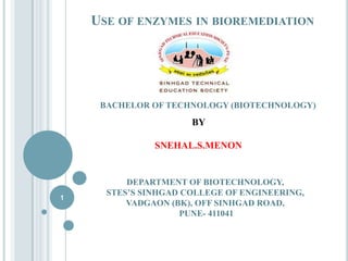 USE OF ENZYMES IN BIOREMEDIATION

BACHELOR OF TECHNOLOGY (BIOTECHNOLOGY)

BY
SNEHAL.S.MENON

1

DEPARTMENT OF BIOTECHNOLOGY,
STES’S SINHGAD COLLEGE OF ENGINEERING,
VADGAON (BK), OFF SINHGAD ROAD,
PUNE- 411041

 