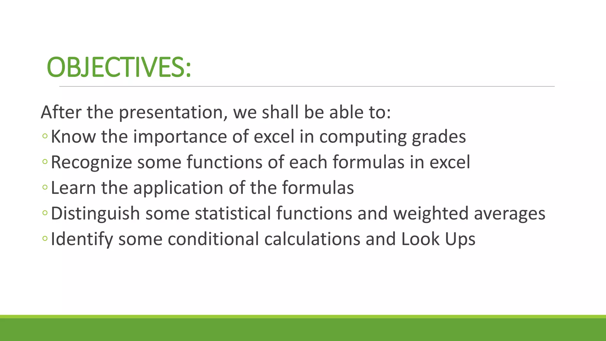 OBJECTIVES:
After the presentation, we shall be able to:
◦Know the importance of excel in computing grades
◦Recognize some functions of each formulas in excel
◦Learn the application of the formulas
◦Distinguish some statistical functions and weighted averages
◦Identify some conditional calculations and Look Ups
 
