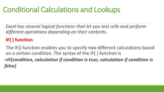 Conditional Calculations and Lookups
Excel has several logical functions that let you test cells and perform
different operations depending on their contents.
IF( ) function
The IF() function enables you to specify two different calculations based
on a certain condition. The syntax of the IF( ) function is
=IF(condition, calculation if condition is true, calculation if condition is
false)
 