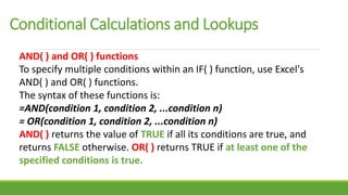Conditional Calculations and Lookups
AND( ) and OR( ) functions
To specify multiple conditions within an IF( ) function, use Excel's
AND( ) and OR( ) functions.
The syntax of these functions is:
=AND(condition 1, condition 2, ...condition n)
= OR(condition 1, condition 2, ...condition n)
AND( ) returns the value of TRUE if all its conditions are true, and
returns FALSE otherwise. OR( ) returns TRUE if at least one of the
specified conditions is true.
 
