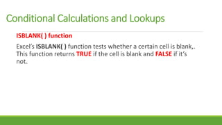 ISBLANK( ) function
Excel’s ISBLANK( ) function tests whether a certain cell is blank,.
This function returns TRUE if the cell is blank and FALSE if it’s
not.
Conditional Calculations and Lookups
 