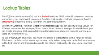 Lookup Tables
The IF( ) function is very useful, but it is limited to either TRUE or FALSE outcomes. In many
worksheets, you might want to create a function that handles multiple outcomes. Excel's
VLOOKUP( ) function is ideally suited for this sort of calculation.
With the VLOOKUP( ) function (short for vertical lookup) you can specify lookup values for
different outcomes. For example, if you have a list of numeric averages in a worksheet, you
can create a formula that assigns letter grades based on a student's numeric score (e.g. a
score of 76 would be a C).
To use a VLOOKUP( ) function, you must first create a lookup table with a range of values.
This lookup table is similar in concept to a tax table. When using a tax table, find your income
in the first column and then read across to the column that applies to you, single, married
etc.
 