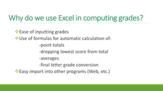 Why do we use Excel in computing grades?
Ease of inputting grades
Use of formulas for automatic calculation of:
-point totals
-dropping lowest score from total
-averages
-final letter grade conversion
Easy import into other programs (Web, etc.)
 