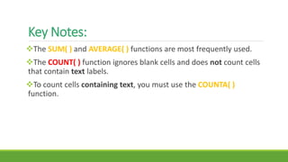 Key Notes:
The SUM( ) and AVERAGE( ) functions are most frequently used.
The COUNT( ) function ignores blank cells and does not count cells
that contain text labels.
To count cells containing text, you must use the COUNTA( )
function.
 