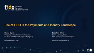 1 © FIDO Alliance 2023
Use of FIDO in the Payments and Identity Landscape
Henna Kapur
Director of Authentication Products, Visa
Co-Chair, FIDO Alliance European Workgroup
hwadhwan@visa.com
Sebastian Elfors
Senior Architect, IDnow
FIDO Alliance European Workgroup
sebastian.elfors@idnow.io
 
