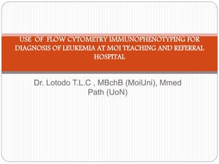 USE OF FLOW CYTOMETRY IMMUNOPHENOTYPING FOR 
DIAGNOSIS OF LEUKEMIA AT MOI TEACHING AND REFERRAL 
HOSPITAL 
Dr. Lotodo T.L.C , MBchB (MoiUni), Mmed 
Path (UoN) 
 