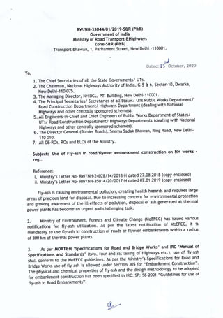 RW/NH-33044/01/2019-S&R (P&B)
Government of India
Ministry of Road Transport &Highways
Zone-S&R (P&B)
Transport Bhawan, 1, Parliament Street, New Delhi -110001.
Dated: 2% October, 2020
To,
1. The Chief Secretaries of all the State Governments/ UTs.
2. The Chairman, National Highways Authority of India, G-5 & 6, Sector-10, Dwarka,
New Delhi-110 075.
3. The Managing Director, NHIDCL, PTI Building, New Delhi-110001.
4. The Principal Secretaries/ Secretaries of all States/ UTs Public Works Department/
Road Construction Department/ Highways Department (dealing with National
Highways and other centrally sponsored schemes).
5. All Engineers-in-Chief and Chief Engineers of Public Works Department of States/
UTs/ Road Construction Department/ Highways Departments (dealing with National
Highways and other centrally sponsored schemes).
6. The Director General (Border Roads), Seema Sadak Bhawan, Ring Road, New Delhi-
110 010.
7. All CE-ROs, ROs and ELOs of the Ministry.
Subject: Use of Fly-ash in road/flyover embankment construction on NH works -
reg...
Reference:
ji. Ministry’s Letter No- RW/NH-24028/14/2018-H dated 27.08.2018 (copy enclosed)
ii. Ministry’s Letter No- RW/NH-35014/20/2017-H dated 07.01.2019 (copy enclosed)
Fly-ash is causing environmental pollution, creating health hazards and requires large
areas of precious land for disposal. Due to increasing concern for environmental protection
and growing awareness of the ill effects of pollution, disposal of ash generated at thermal
power plants has become an urgent and challenging task.
aN Ministry of Environment, Forests and Climate Change (MoEFCC) has issued various
notifications for fly-ash utilization. As per the latest notification of MoEFCC, it is
mandatory to use fly-ash in construction of roads or flyover embankments within a radius
of 300 km of thermal power plants.
ay As per MORT&H ‘Specifications for Road and Bridge Works’ and IRC ‘Manual of
Specifications and Standards’ (two, four and six laning of Highways etc.), use of fly-ash
shall conform to the MoEFCC guidelines. As per the Ministry’s Specifications for Road and
Bridge Works use of fly ash is allowed under Section 305 for “Embankment Construction”.
The physical and chemical properties of fly-ash and the design methodology to be adopted
for embankment construction has been specified in IRC: SP: 58-2001 “Guidelines for use of
fly-ash in Road Embankments”.
S-
 
