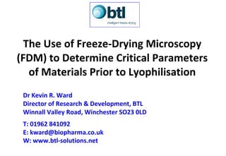 The Use of Freeze-Drying Microscopy (FDM) to Determine Critical Parameters of Materials Prior to Lyophilisation Dr Kevin R. Ward Director of Research & Development, BTL Winnall Valley Road, Winchester SO23 0LD T: 01962 841092 E:  [email_address] W:  www.btl-solutions.net   