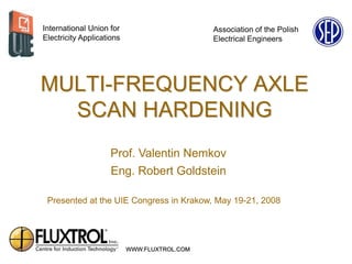 International Union for                       Association of the Polish
Electricity Applications                      Electrical Engineers




MULTI-FREQUENCY AXLE
  SCAN HARDENING
                     Prof. Valentin Nemkov
                     Eng. Robert Goldstein

 Presented at the UIE Congress in Krakow, May 19-21, 2008




                           WWW.FLUXTROL.COM
 